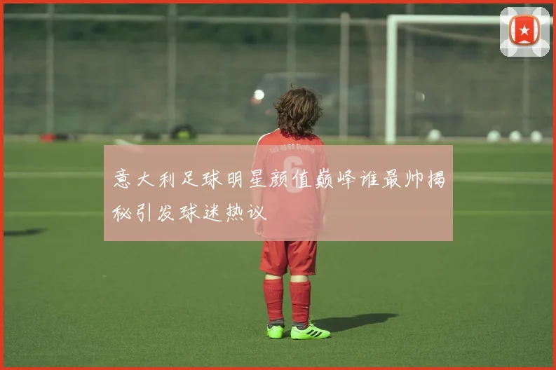 意大利足球明星颜值巅峰谁最帅揭秘引发球迷热议