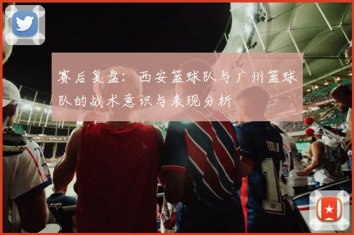 赛后复盘：西安篮球队与广州篮球队的战术意识与表现分析