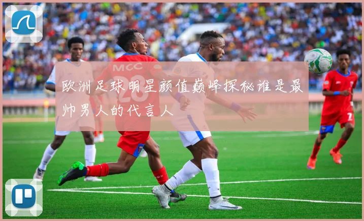 欧洲足球明星颜值巅峰探秘谁是最帅男人的代言人