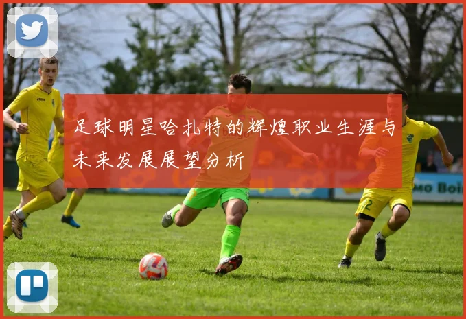 足球明星哈扎特的辉煌职业生涯与未来发展展望分析