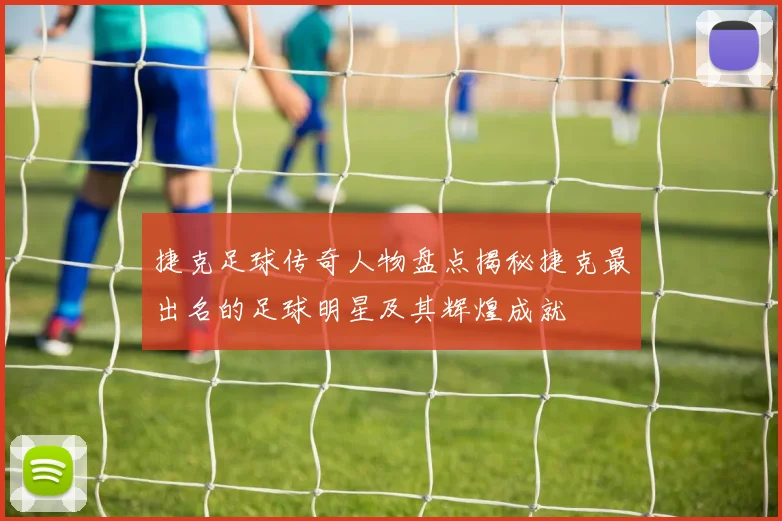 捷克足球传奇人物盘点揭秘捷克最出名的足球明星及其辉煌成就