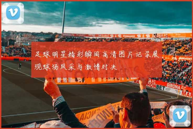 足球明星精彩瞬间高清图片记录展现球场风采与激情对决