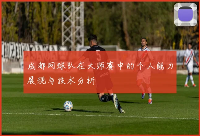 成都网球队在大师赛中的个人能力展现与技术分析