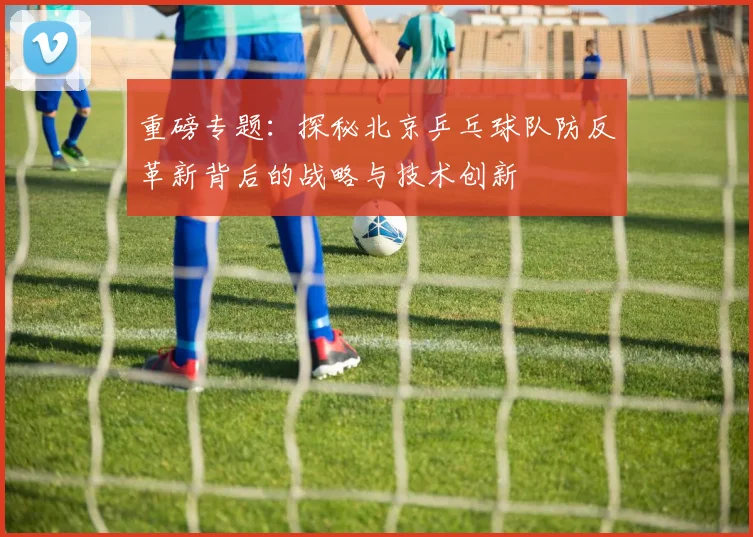 重磅专题：探秘北京乒乓球队防反革新背后的战略与技术创新