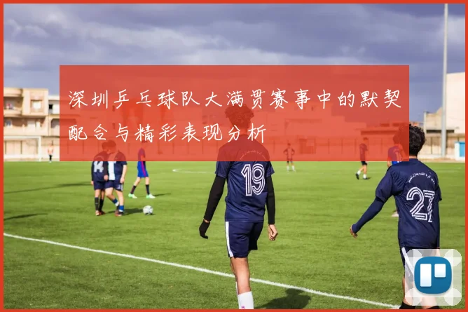 深圳乒乓球队大满贯赛事中的默契配合与精彩表现分析