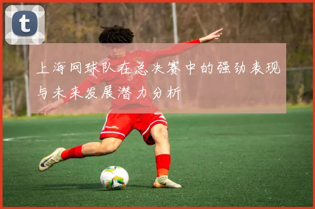 上海网球队在总决赛中的强劲表现与未来发展潜力分析