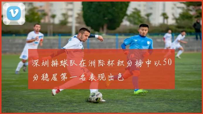 深圳排球队在洲际杯积分榜中以50分稳居第一名表现出色