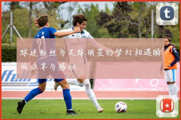 球迷粉丝与足球明星的梦幻相遇瞬间分享与感动