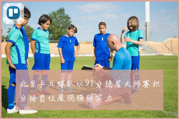 北京乒乓球队以91分稳居大师赛积分榜首位展现强劲实力