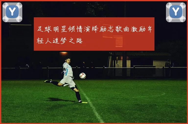 足球明星倾情演绎励志歌曲激励年轻人追梦之路