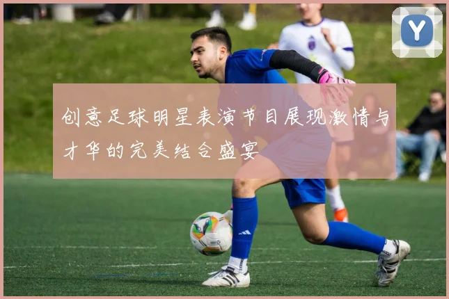 创意足球明星表演节目展现激情与才华的完美结合盛宴