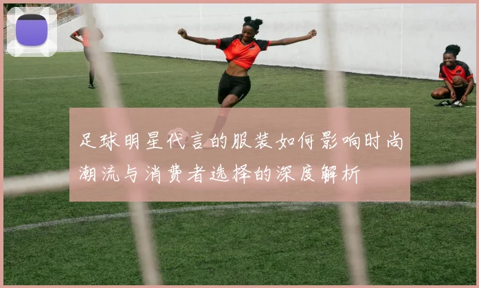 足球明星代言的服装如何影响时尚潮流与消费者选择的深度解析