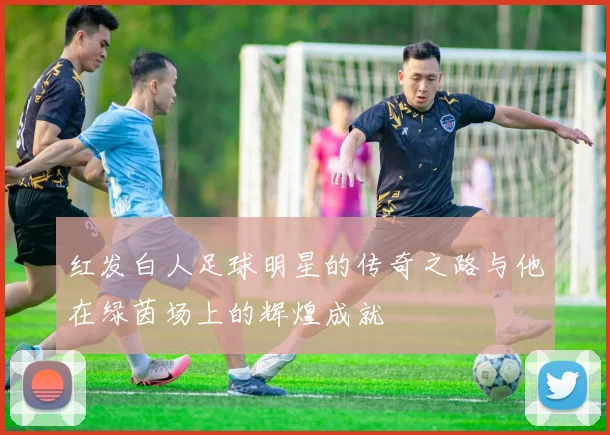 红发白人足球明星的传奇之路与他在绿茵场上的辉煌成就