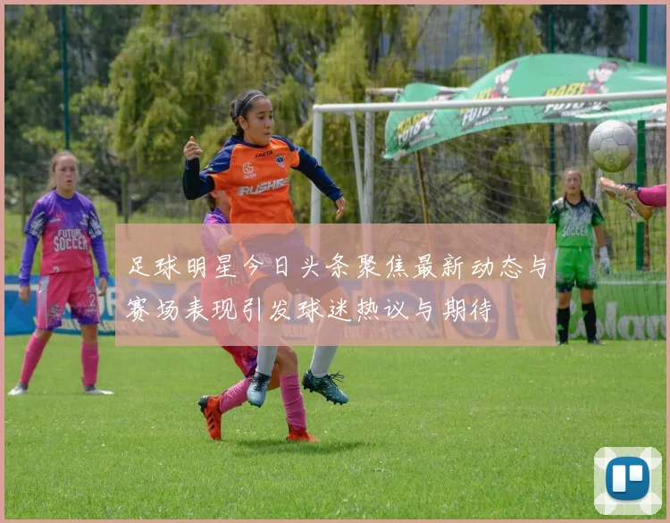 足球明星今日头条聚焦最新动态与赛场表现引发球迷热议与期待