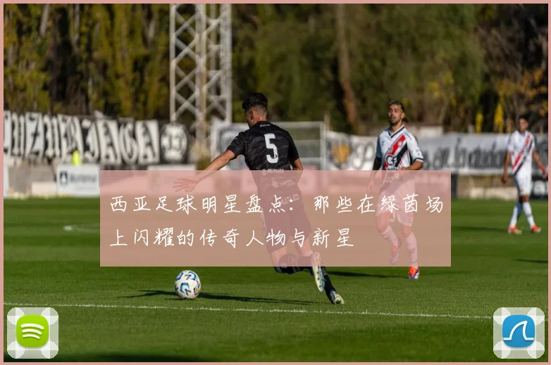西亚足球明星盘点：那些在绿茵场上闪耀的传奇人物与新星