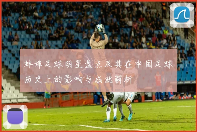 蚌埠足球明星盘点及其在中国足球历史上的影响与成就解析