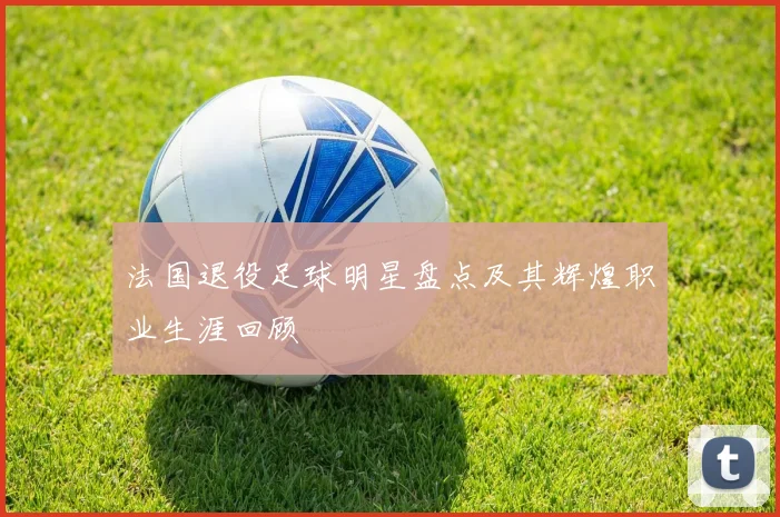 法国退役足球明星盘点及其辉煌职业生涯回顾