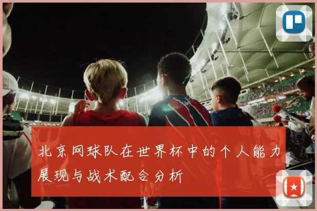 北京网球队在世界杯中的个人能力展现与战术配合分析