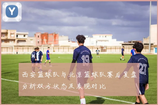 西安篮球队与北京篮球队赛后复盘分析双方状态及表现对比