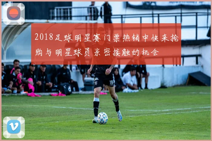 2018足球明星赛门票热销中快来抢购与明星球员亲密接触的机会