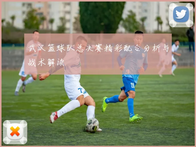 武汉篮球队总决赛精彩配合分析与战术解读