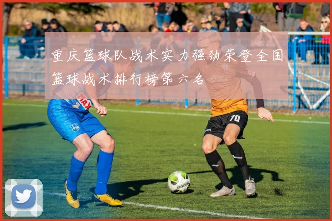 重庆篮球队战术实力强劲荣登全国篮球战术排行榜第六名