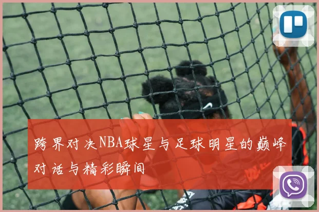 跨界对决NBA球星与足球明星的巅峰对话与精彩瞬间
