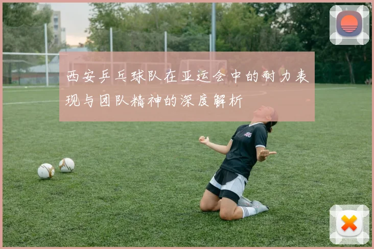 西安乒乓球队在亚运会中的耐力表现与团队精神的深度解析