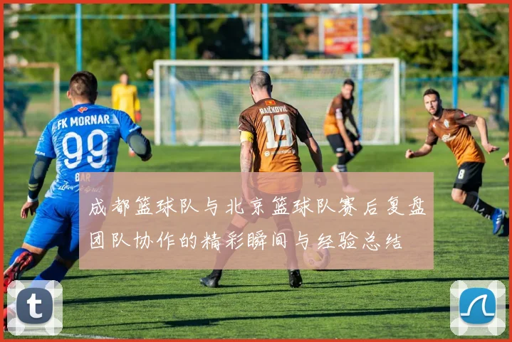 成都篮球队与北京篮球队赛后复盘团队协作的精彩瞬间与经验总结