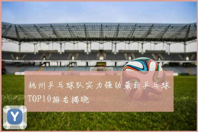 杭州乒乓球队实力强劲最新乒乓球TOP10排名揭晓