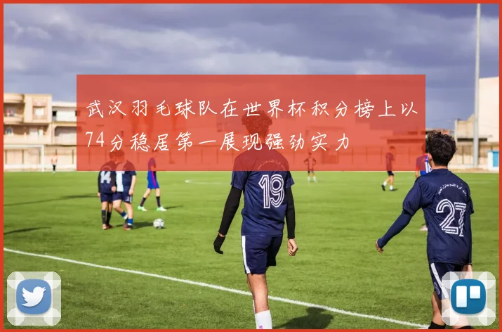 武汉羽毛球队在世界杯积分榜上以74分稳居第一展现强劲实力