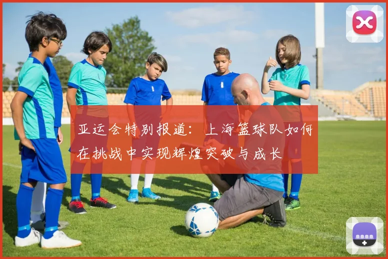 亚运会特别报道：上海篮球队如何在挑战中实现辉煌突破与成长