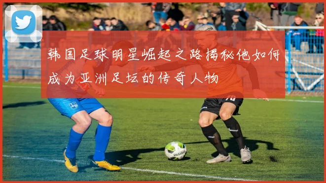 韩国足球明星崛起之路揭秘他如何成为亚洲足坛的传奇人物
