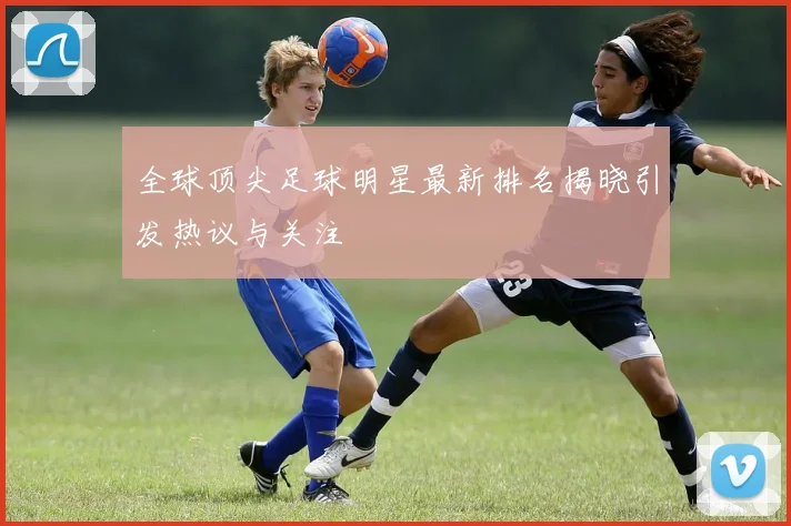 全球顶尖足球明星最新排名揭晓引发热议与关注