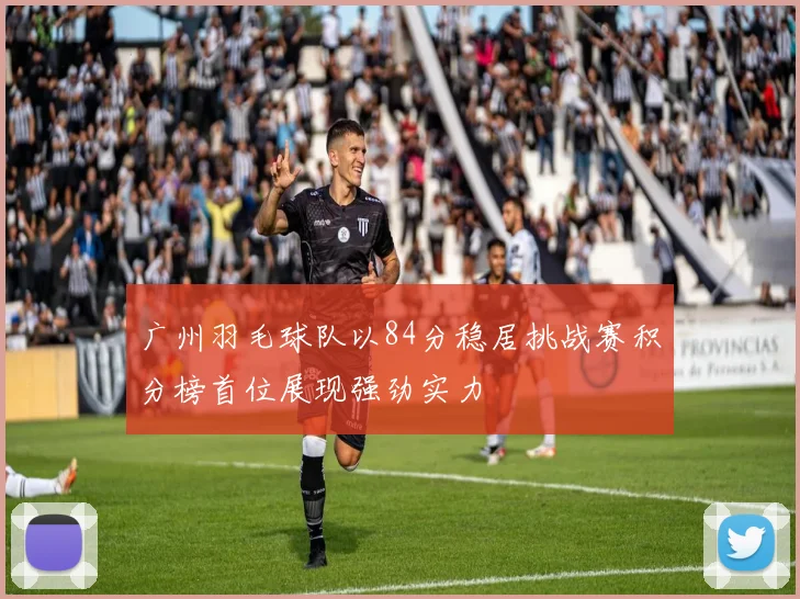 广州羽毛球队以84分稳居挑战赛积分榜首位展现强劲实力