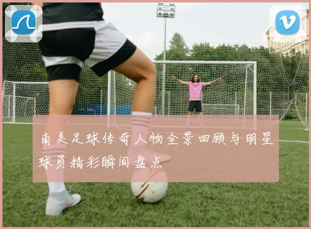 南美足球传奇人物全景回顾与明星球员精彩瞬间盘点
