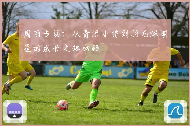 周丽专访：从青涩小将到羽毛球明星的成长之路回顾