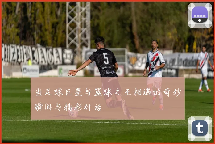 当足球巨星与篮球之王相遇的奇妙瞬间与精彩对话