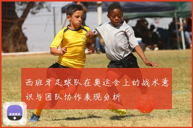 西班牙足球队在奥运会上的战术意识与团队协作表现分析