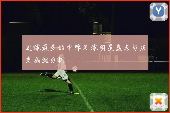 进球最多的中锋足球明星盘点与历史成就分析