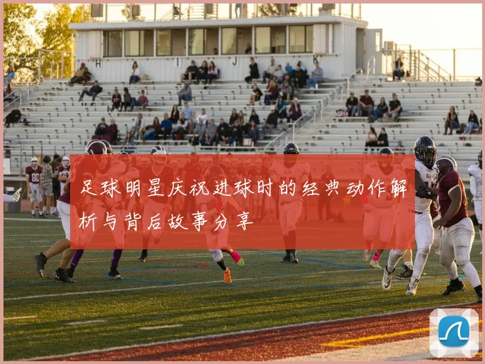 足球明星庆祝进球时的经典动作解析与背后故事分享